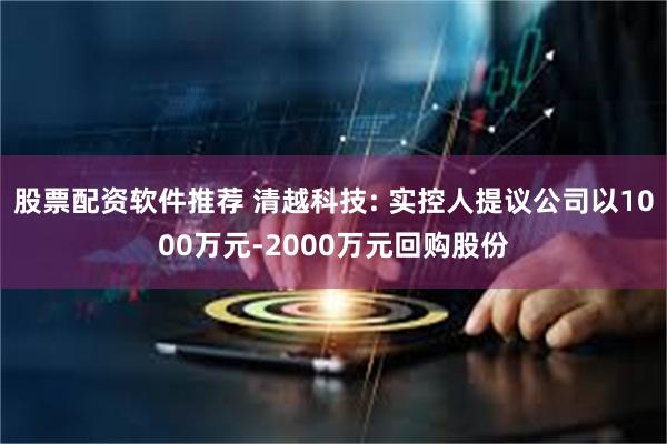 股票配资软件推荐 清越科技: 实控人提议公司以1000万元-2000万元回购股份