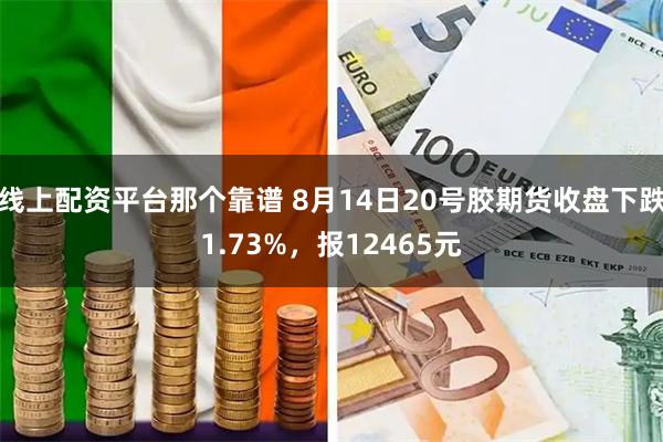 线上配资平台那个靠谱 8月14日20号胶期货收盘下跌1.73%，报12465元