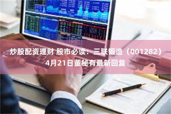 炒股配资理财 股市必读：三联锻造（001282）4月21日董秘有最新回复