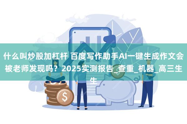 什么叫炒股加杠杆 百度写作助手AI一键生成作文会被老师发现吗？2025实测报告_查重_机器_高三生