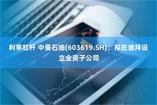 利率杠杆 中曼石油(603619.SH)：拟在迪拜设立全资子公司