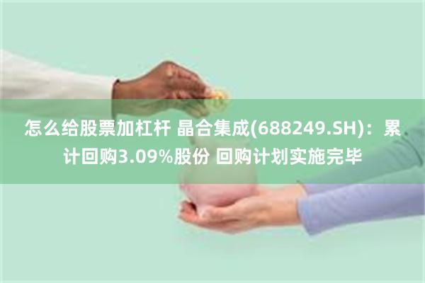 怎么给股票加杠杆 晶合集成(688249.SH)：累计回购3.09%股份 回购计划实施完毕