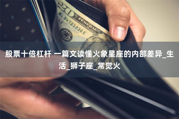 股票十倍杠杆 一篇文读懂火象星座的内部差异_生活_狮子座_常觉火
