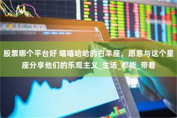 股票哪个平台好 嘻嘻哈哈的白羊座，愿意与这个星座分享他们的乐观主义_生活_都能_带着