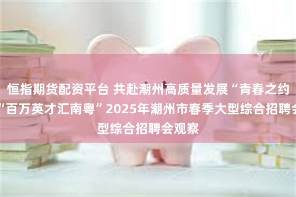恒指期货配资平台 共赴潮州高质量发展“青春之约”——“百万英才汇南粤”2025年潮州市春季大型综合招聘会观察