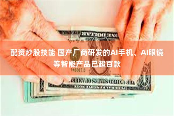 配资炒股技能 国产厂商研发的AI手机、AI眼镜等智能产品已超百款