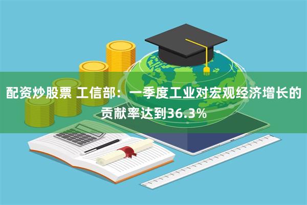 配资炒股票 工信部：一季度工业对宏观经济增长的贡献率达到36.3%