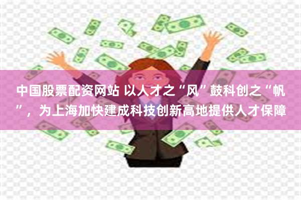 中国股票配资网站 以人才之“风”鼓科创之“帆”，为上海加快建成科技创新高地提供人才保障