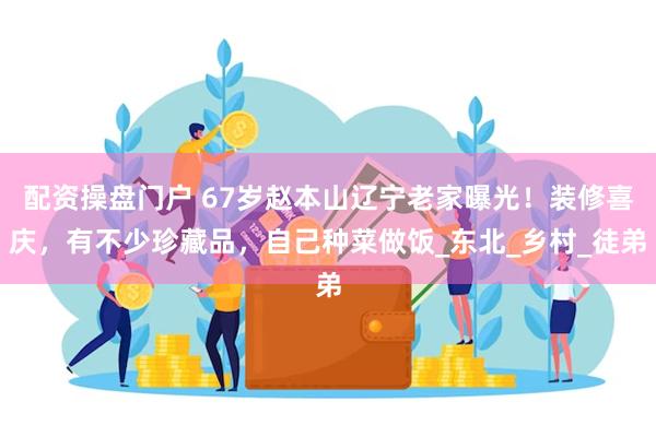 配资操盘门户 67岁赵本山辽宁老家曝光！装修喜庆，有不少珍藏品，自己种菜做饭_东北_乡村_徒弟