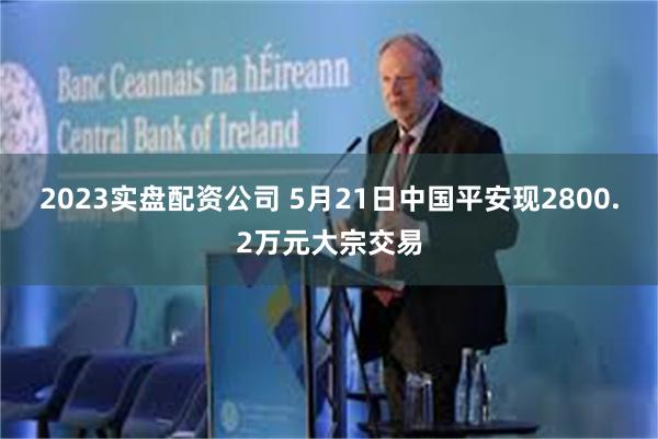 2023实盘配资公司 5月21日中国平安现2800.2万元大宗交易