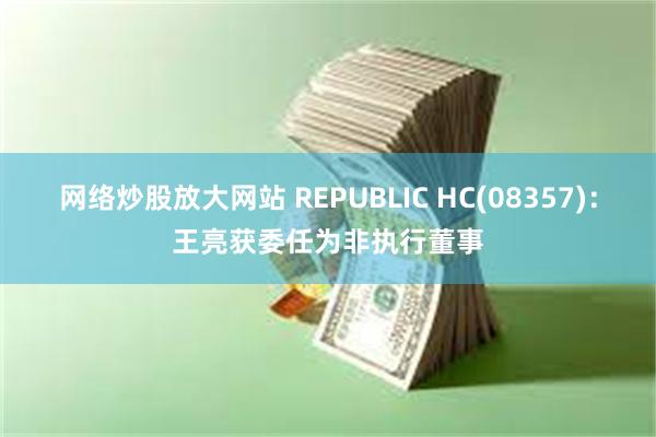 网络炒股放大网站 REPUBLIC HC(08357)：王亮获委任为非执行董事