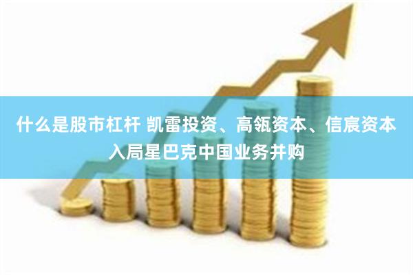 什么是股市杠杆 凯雷投资、高瓴资本、信宸资本入局星巴克中国业务并购