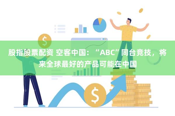股指股票配资 空客中国：“ABC”同台竞技，将来全球最好的产品可能在中国