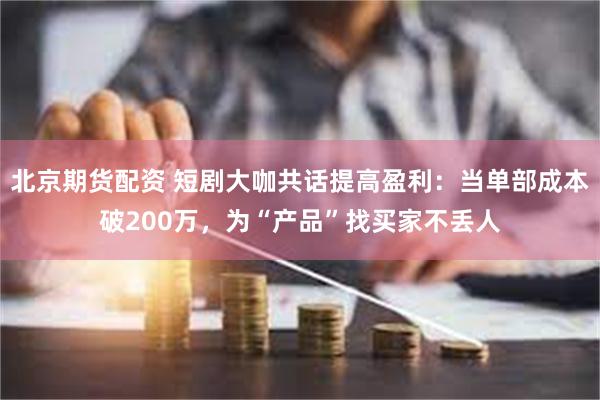 北京期货配资 短剧大咖共话提高盈利：当单部成本破200万，为“产品”找买家不丢人